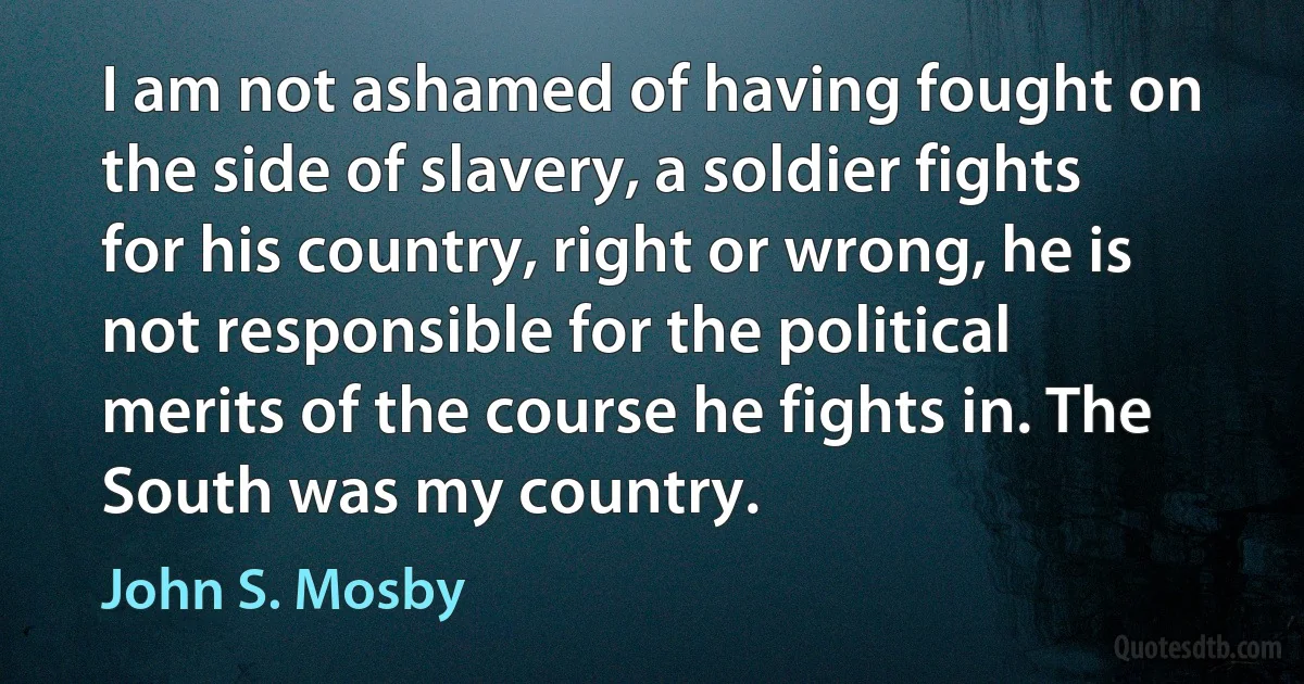 I am not ashamed of having fought on the side of slavery, a soldier fights for his country, right or wrong, he is not responsible for the political merits of the course he fights in. The South was my country. (John S. Mosby)