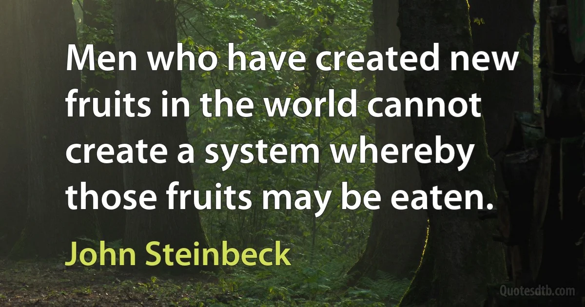 Men who have created new fruits in the world cannot create a system whereby those fruits may be eaten. (John Steinbeck)