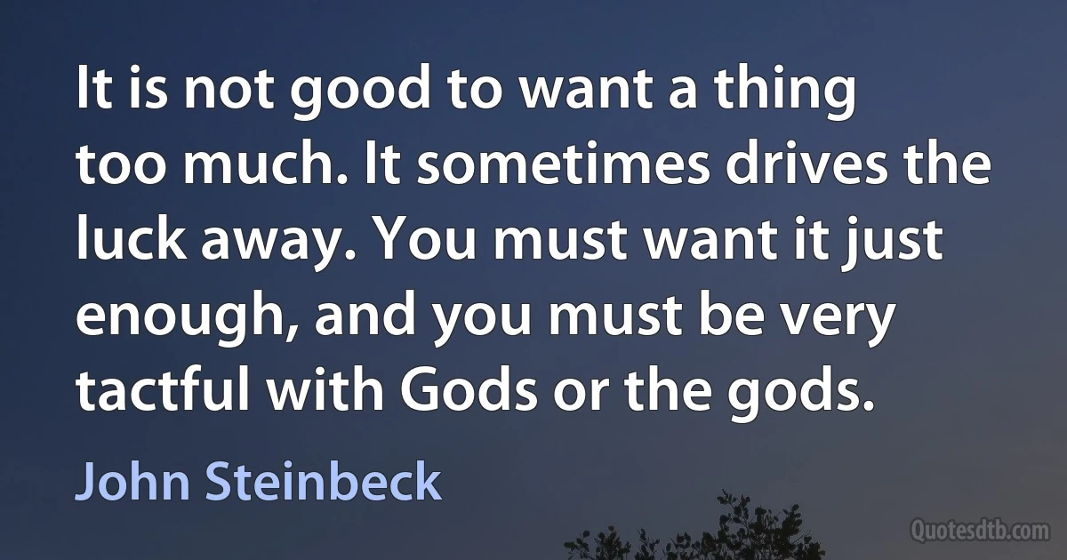 It is not good to want a thing too much. It sometimes drives the luck away. You must want it just enough, and you must be very tactful with Gods or the gods. (John Steinbeck)