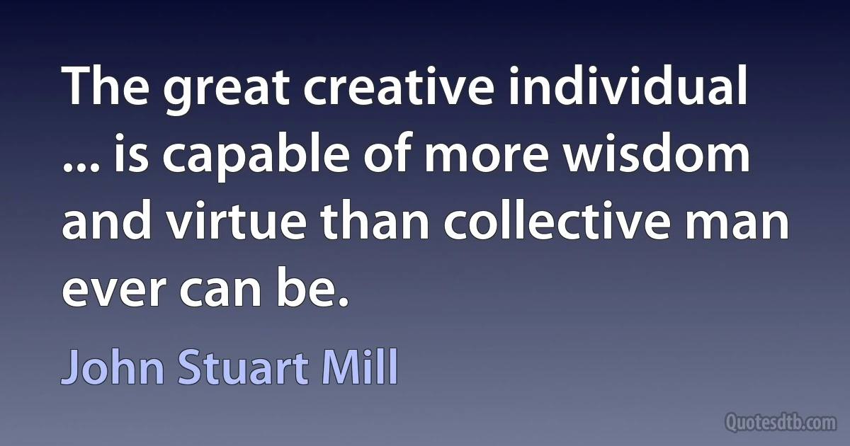 The great creative individual ... is capable of more wisdom and virtue than collective man ever can be. (John Stuart Mill)