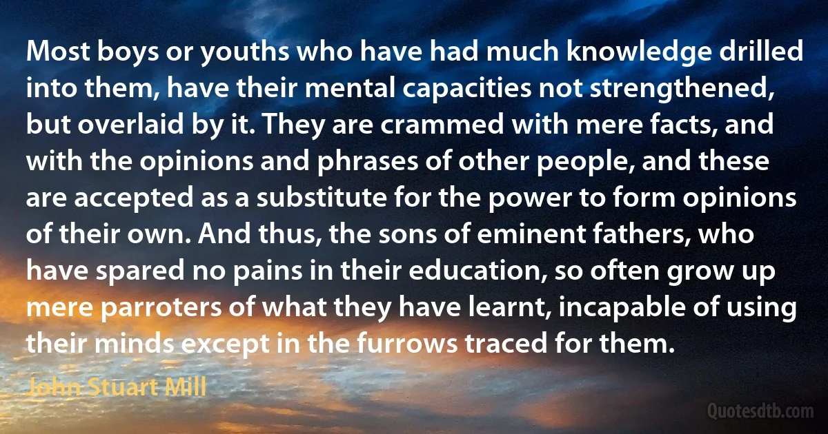 Most boys or youths who have had much knowledge drilled into them, have their mental capacities not strengthened, but overlaid by it. They are crammed with mere facts, and with the opinions and phrases of other people, and these are accepted as a substitute for the power to form opinions of their own. And thus, the sons of eminent fathers, who have spared no pains in their education, so often grow up mere parroters of what they have learnt, incapable of using their minds except in the furrows traced for them. (John Stuart Mill)