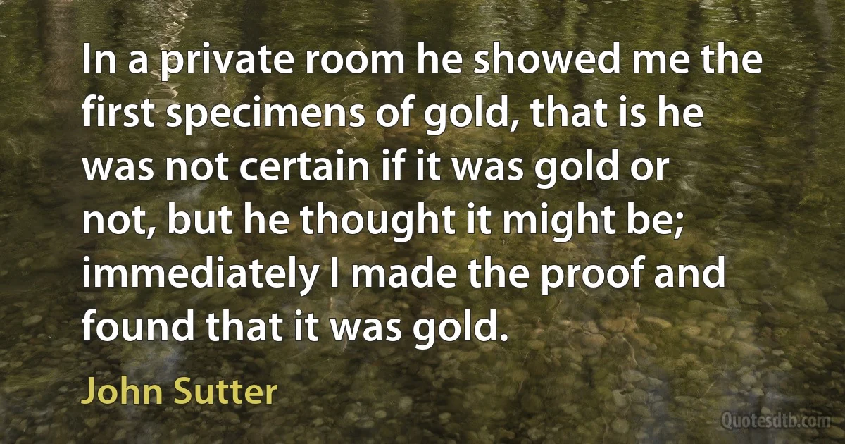 In a private room he showed me the first specimens of gold, that is he was not certain if it was gold or not, but he thought it might be; immediately I made the proof and found that it was gold. (John Sutter)