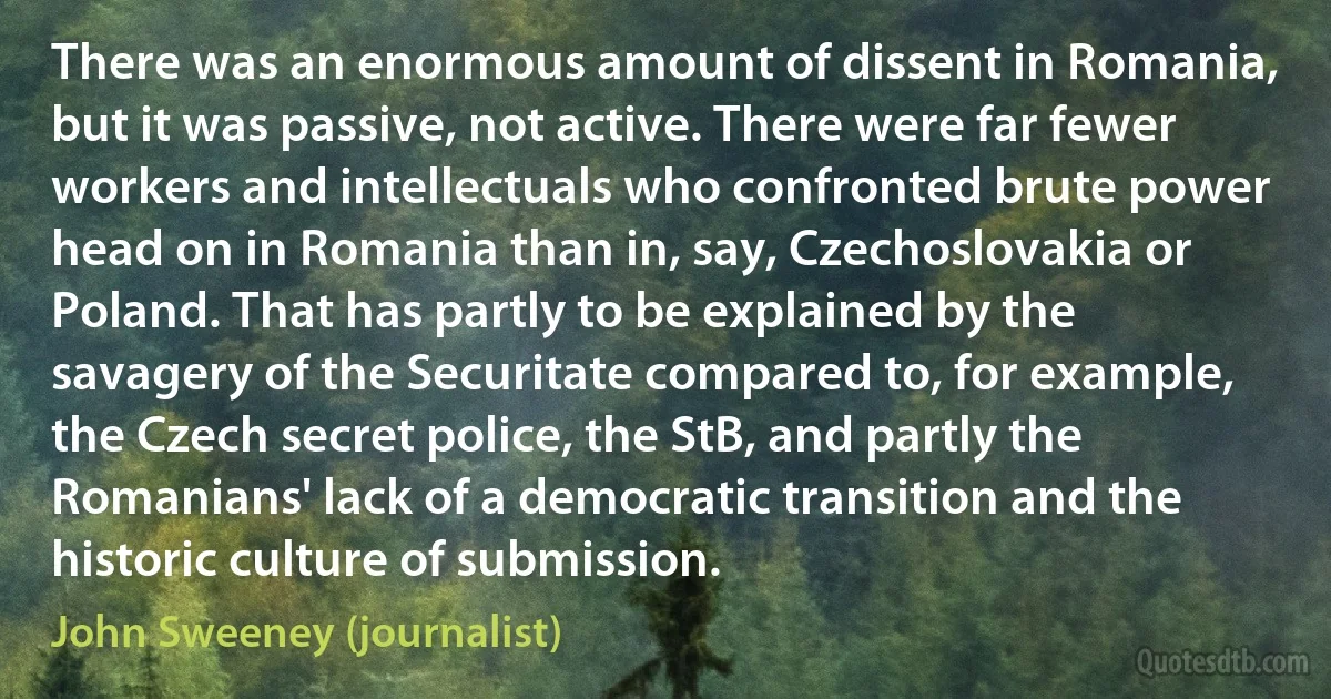 There was an enormous amount of dissent in Romania, but it was passive, not active. There were far fewer workers and intellectuals who confronted brute power head on in Romania than in, say, Czechoslovakia or Poland. That has partly to be explained by the savagery of the Securitate compared to, for example, the Czech secret police, the StB, and partly the Romanians' lack of a democratic transition and the historic culture of submission. (John Sweeney (journalist))