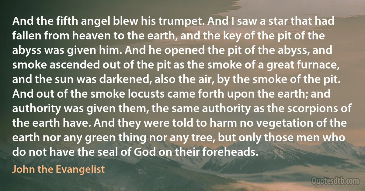 And the fifth angel blew his trumpet. And I saw a star that had fallen from heaven to the earth, and the key of the pit of the abyss was given him. And he opened the pit of the abyss, and smoke ascended out of the pit as the smoke of a great furnace, and the sun was darkened, also the air, by the smoke of the pit. And out of the smoke locusts came forth upon the earth; and authority was given them, the same authority as the scorpions of the earth have. And they were told to harm no vegetation of the earth nor any green thing nor any tree, but only those men who do not have the seal of God on their foreheads. (John the Evangelist)