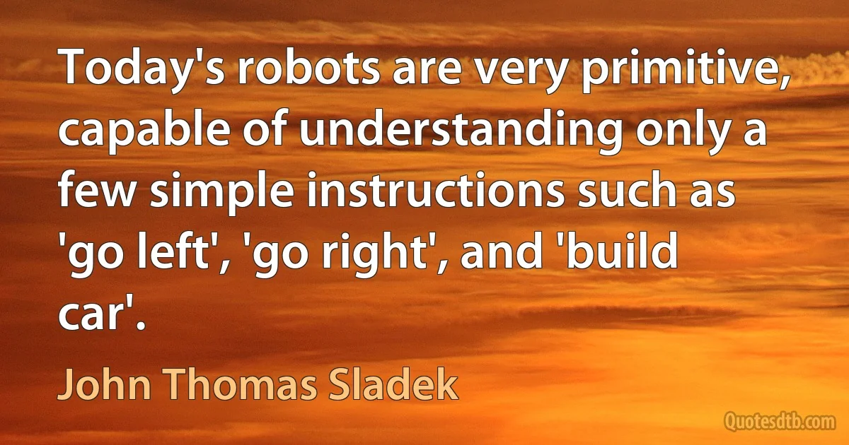 Today's robots are very primitive, capable of understanding only a few simple instructions such as 'go left', 'go right', and 'build car'. (John Thomas Sladek)