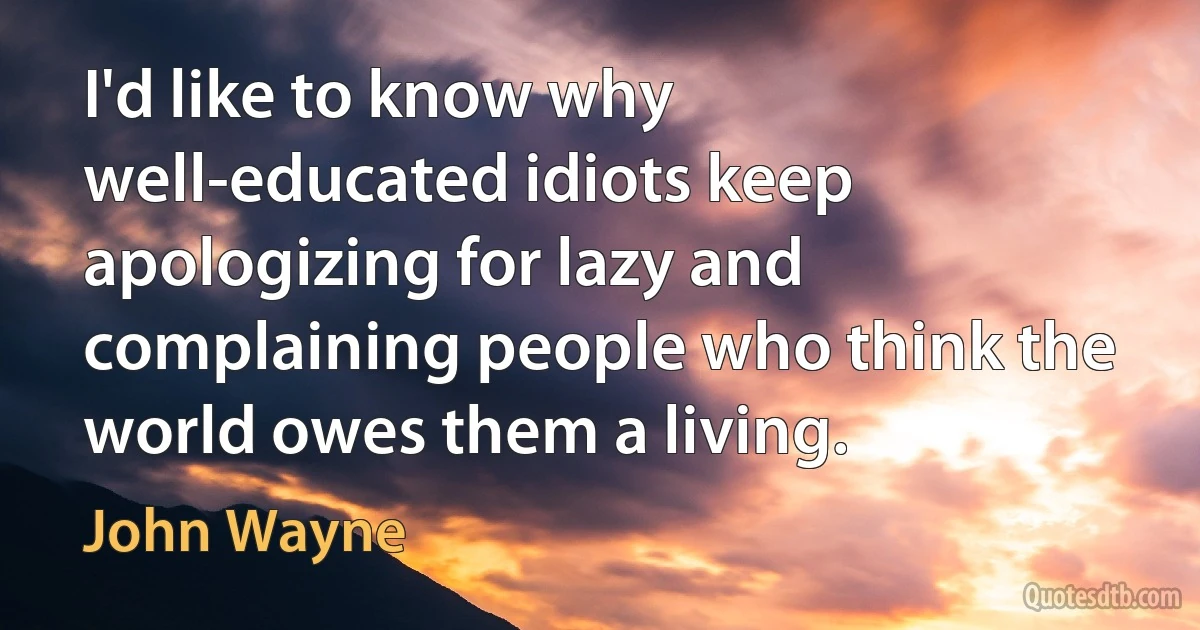 I'd like to know why well-educated idiots keep apologizing for lazy and complaining people who think the world owes them a living. (John Wayne)