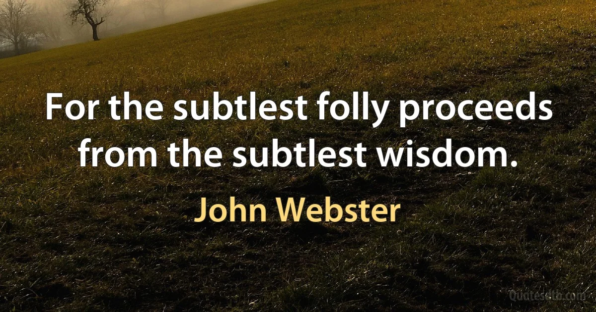 For the subtlest folly proceeds from the subtlest wisdom. (John Webster)