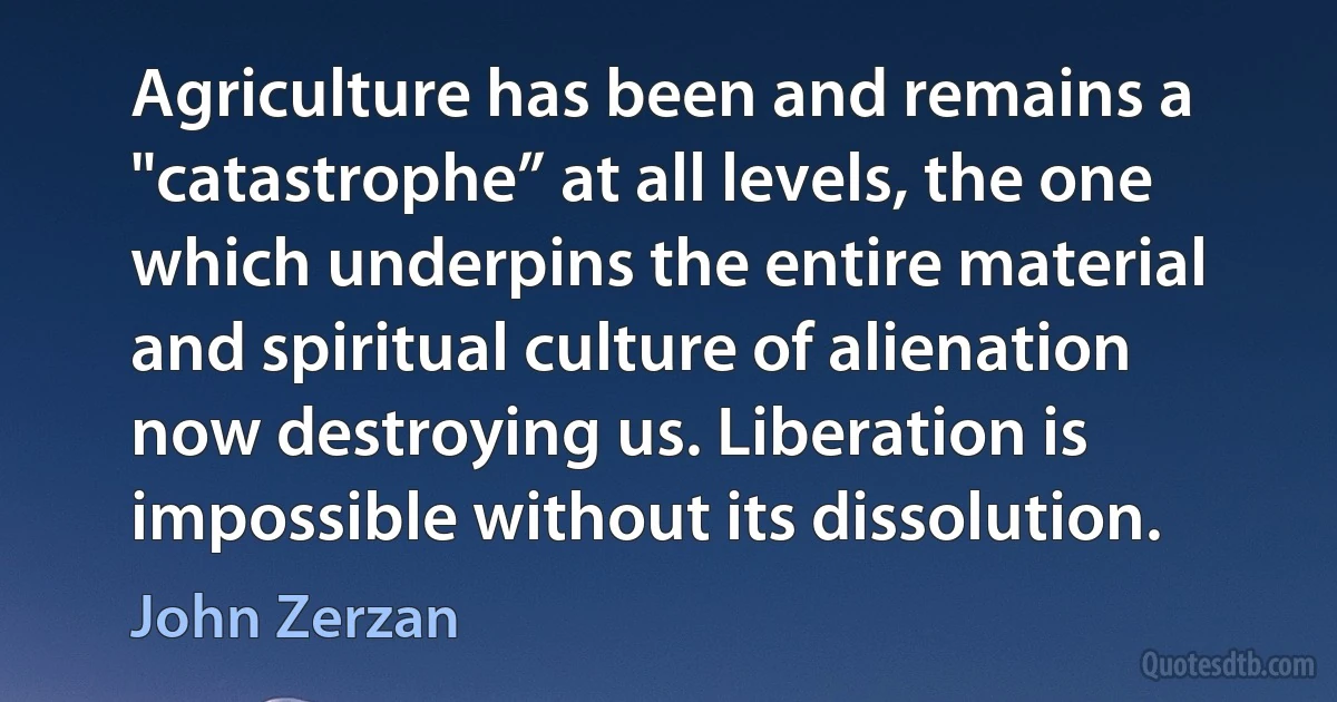 Agriculture has been and remains a "catastrophe” at all levels, the one which underpins the entire material and spiritual culture of alienation now destroying us. Liberation is impossible without its dissolution. (John Zerzan)