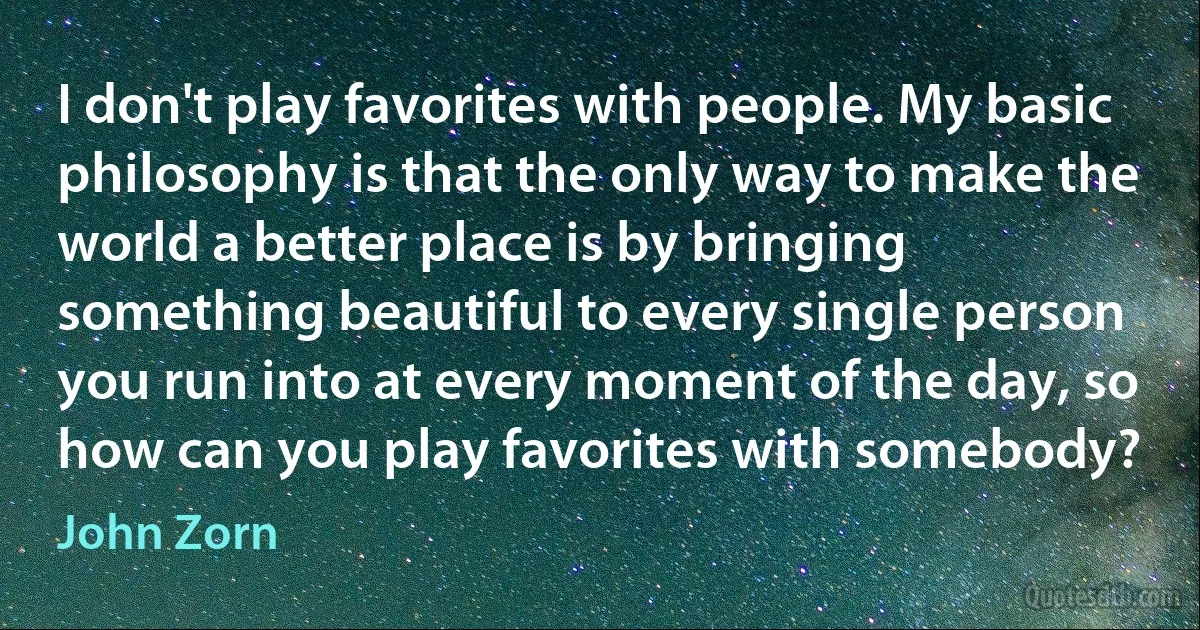 I don't play favorites with people. My basic philosophy is that the only way to make the world a better place is by bringing something beautiful to every single person you run into at every moment of the day, so how can you play favorites with somebody? (John Zorn)