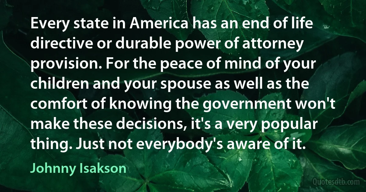 Every state in America has an end of life directive or durable power of attorney provision. For the peace of mind of your children and your spouse as well as the comfort of knowing the government won't make these decisions, it's a very popular thing. Just not everybody's aware of it. (Johnny Isakson)