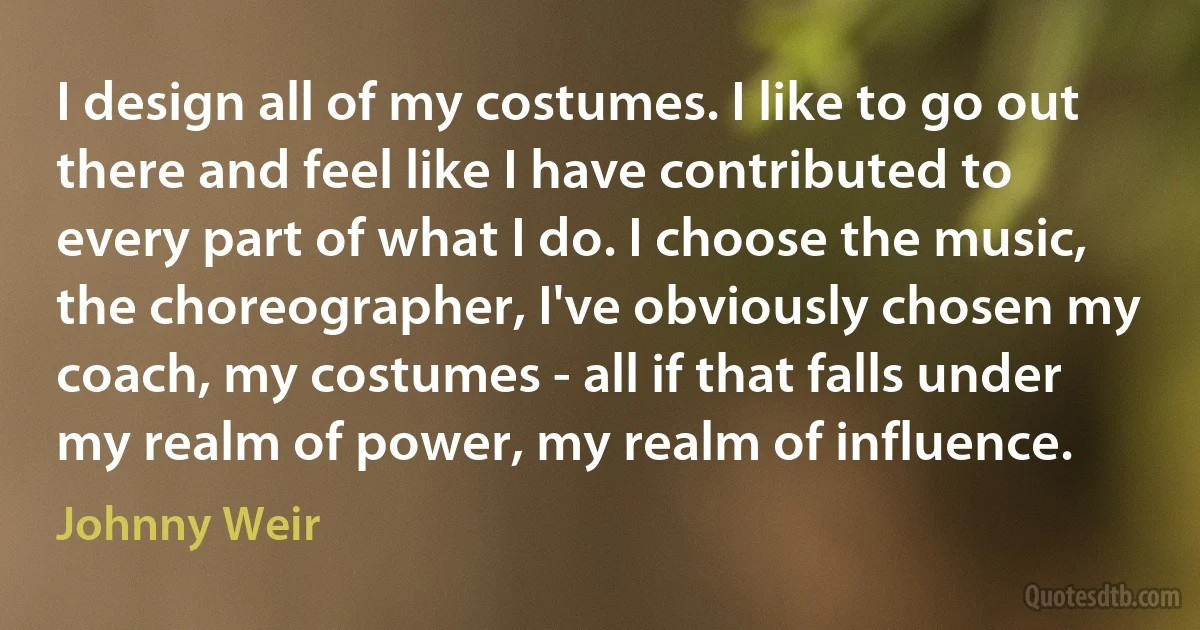 I design all of my costumes. I like to go out there and feel like I have contributed to every part of what I do. I choose the music, the choreographer, I've obviously chosen my coach, my costumes - all if that falls under my realm of power, my realm of influence. (Johnny Weir)