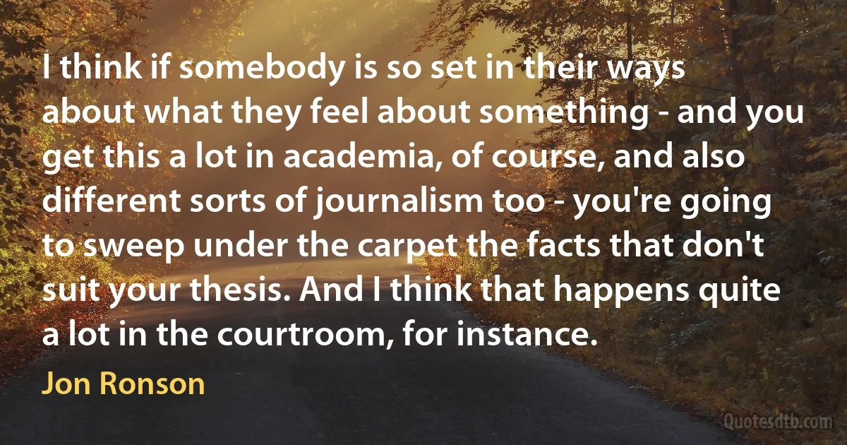 I think if somebody is so set in their ways about what they feel about something - and you get this a lot in academia, of course, and also different sorts of journalism too - you're going to sweep under the carpet the facts that don't suit your thesis. And I think that happens quite a lot in the courtroom, for instance. (Jon Ronson)