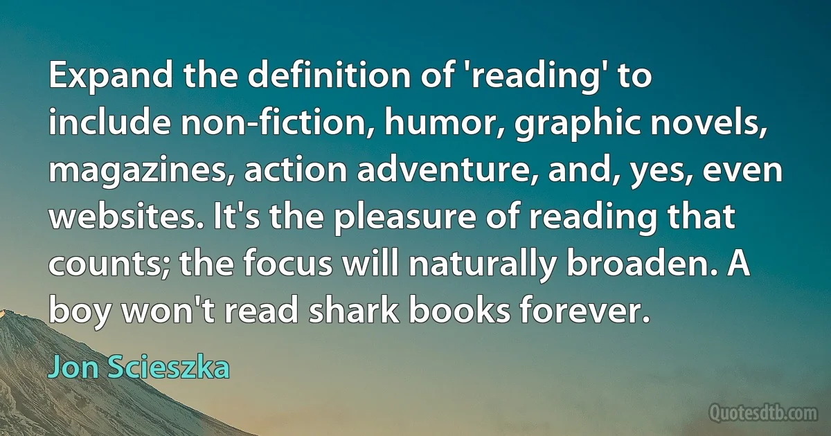 Expand the definition of 'reading' to include non-fiction, humor, graphic novels, magazines, action adventure, and, yes, even websites. It's the pleasure of reading that counts; the focus will naturally broaden. A boy won't read shark books forever. (Jon Scieszka)