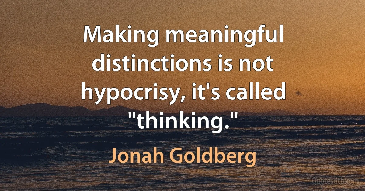 Making meaningful distinctions is not hypocrisy, it's called "thinking." (Jonah Goldberg)