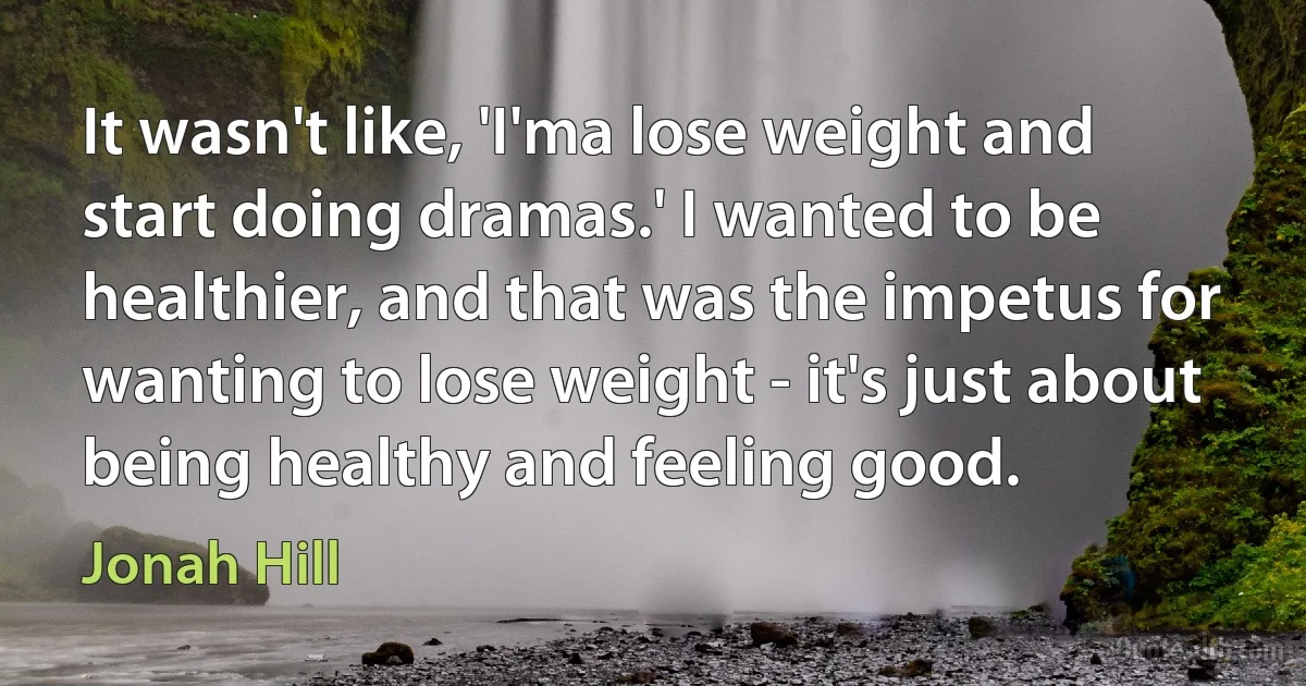 It wasn't like, 'I'ma lose weight and start doing dramas.' I wanted to be healthier, and that was the impetus for wanting to lose weight - it's just about being healthy and feeling good. (Jonah Hill)