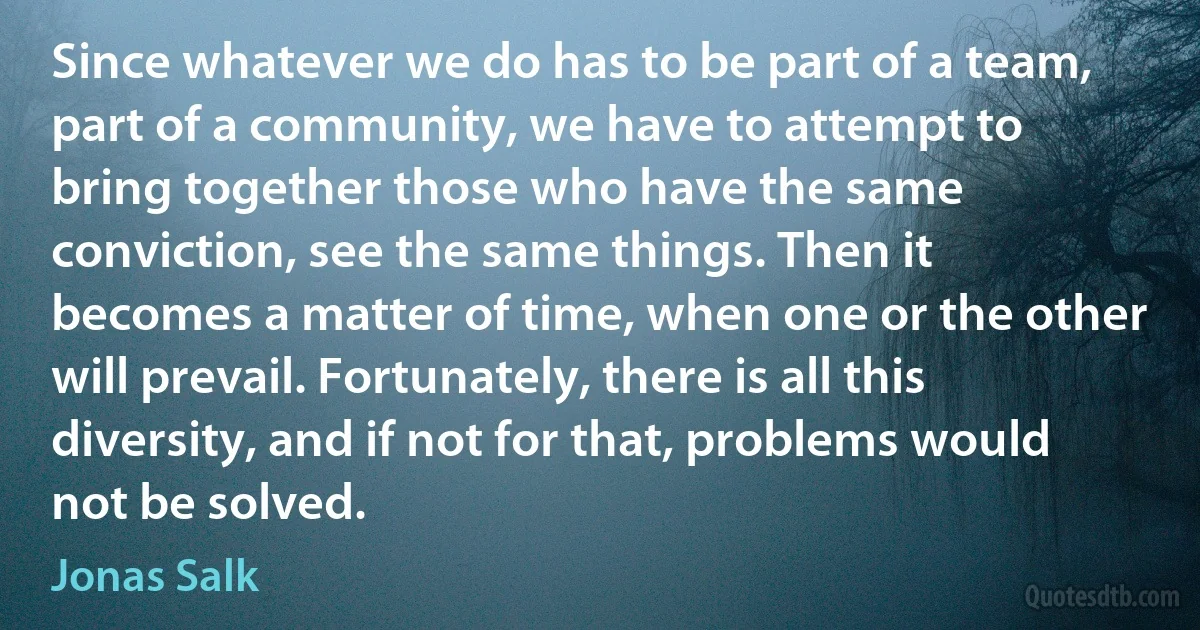 Since whatever we do has to be part of a team, part of a community, we have to attempt to bring together those who have the same conviction, see the same things. Then it becomes a matter of time, when one or the other will prevail. Fortunately, there is all this diversity, and if not for that, problems would not be solved. (Jonas Salk)