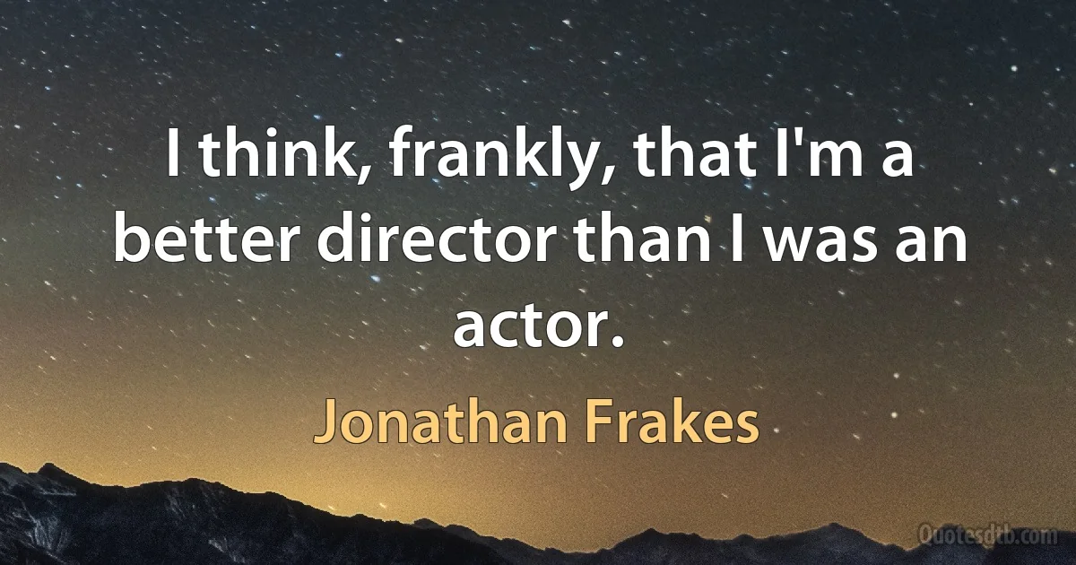 I think, frankly, that I'm a better director than I was an actor. (Jonathan Frakes)