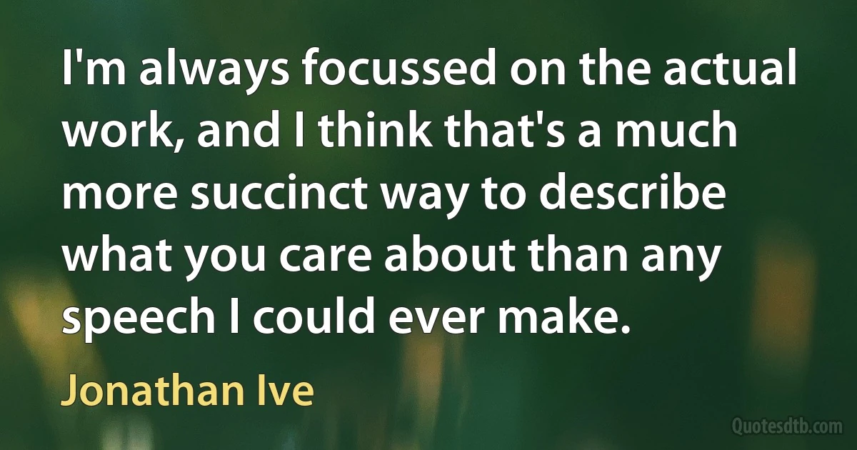 I'm always focussed on the actual work, and I think that's a much more succinct way to describe what you care about than any speech I could ever make. (Jonathan Ive)