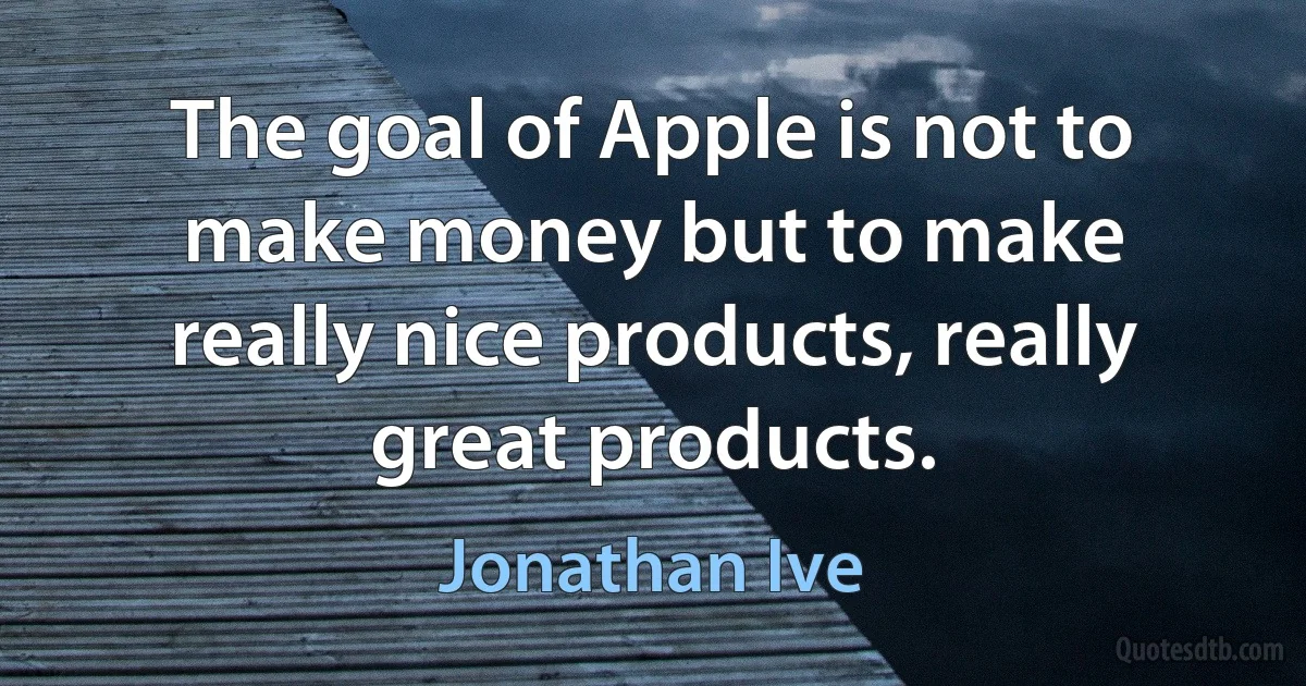 The goal of Apple is not to make money but to make really nice products, really great products. (Jonathan Ive)