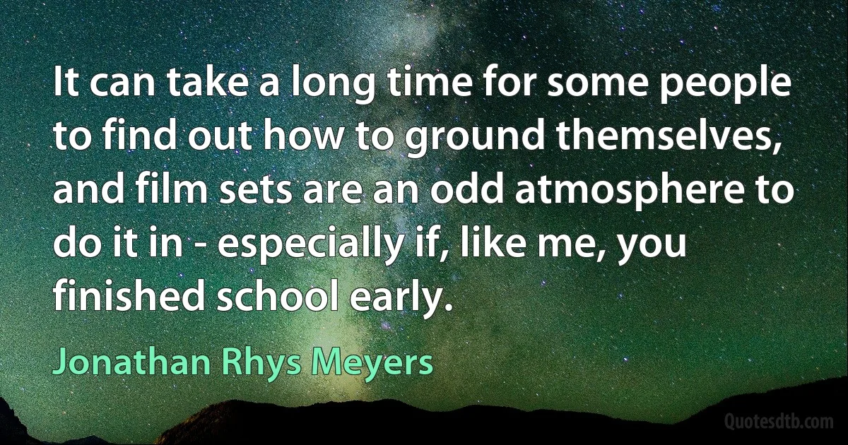 It can take a long time for some people to find out how to ground themselves, and film sets are an odd atmosphere to do it in - especially if, like me, you finished school early. (Jonathan Rhys Meyers)