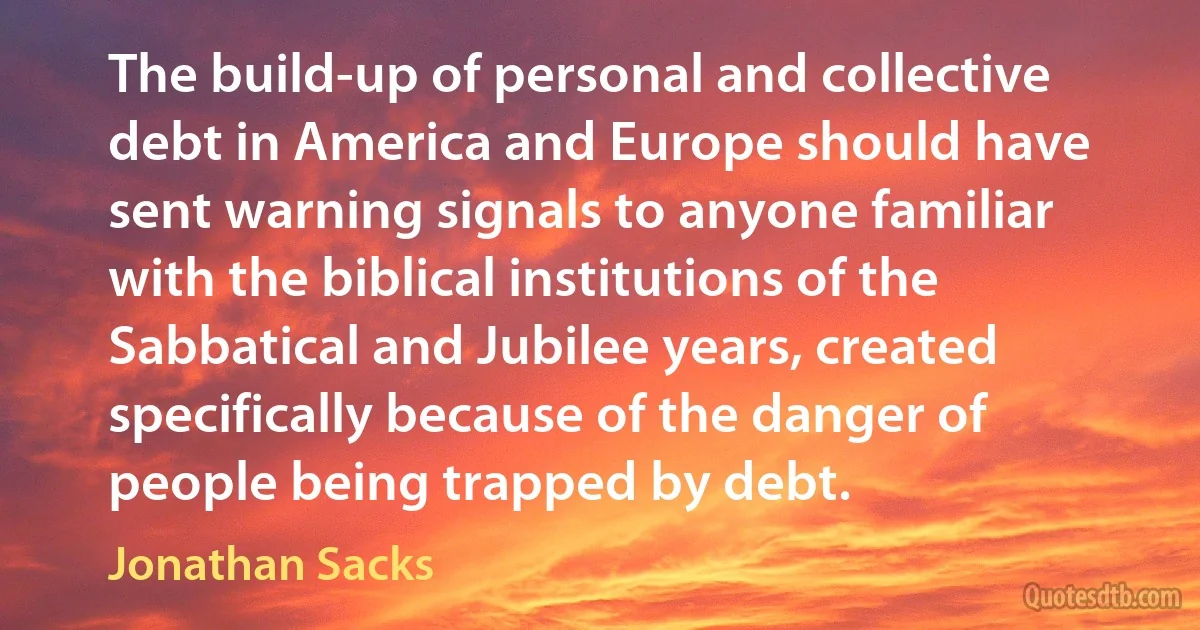 The build-up of personal and collective debt in America and Europe should have sent warning signals to anyone familiar with the biblical institutions of the Sabbatical and Jubilee years, created specifically because of the danger of people being trapped by debt. (Jonathan Sacks)