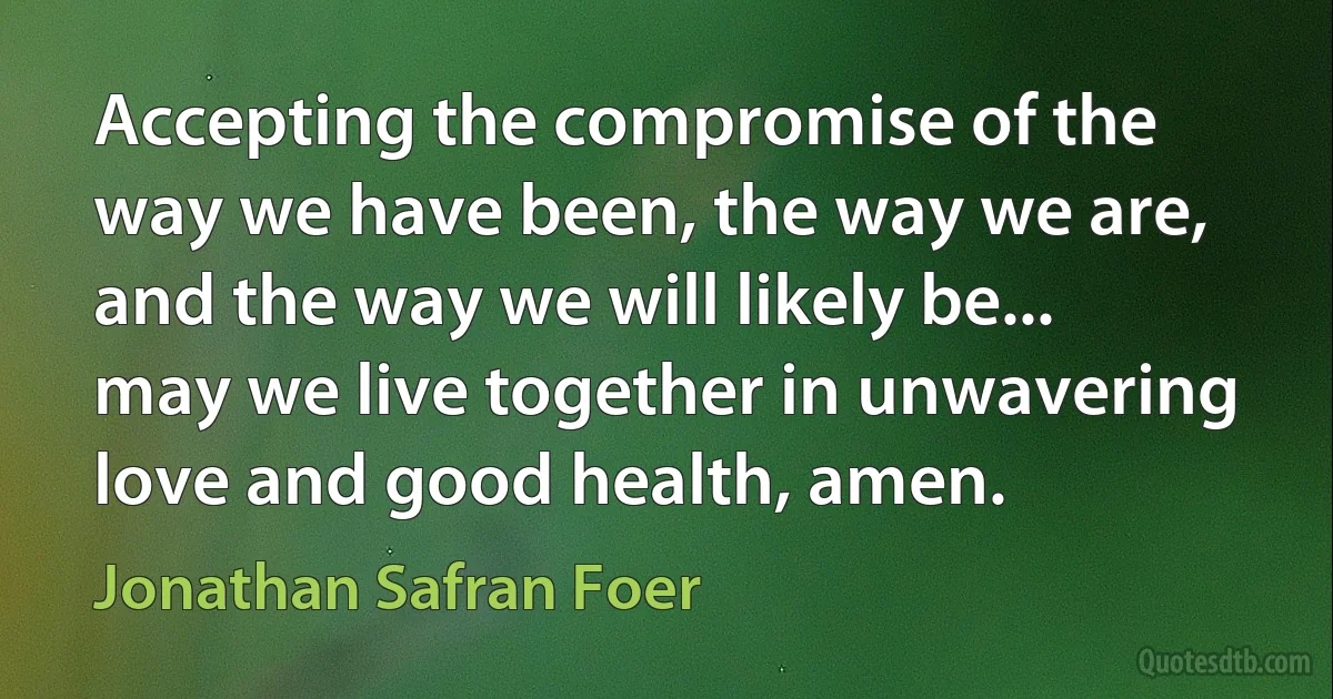 Accepting the compromise of the way we have been, the way we are, and the way we will likely be... may we live together in unwavering love and good health, amen. (Jonathan Safran Foer)