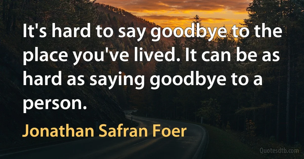 It's hard to say goodbye to the place you've lived. It can be as hard as saying goodbye to a person. (Jonathan Safran Foer)