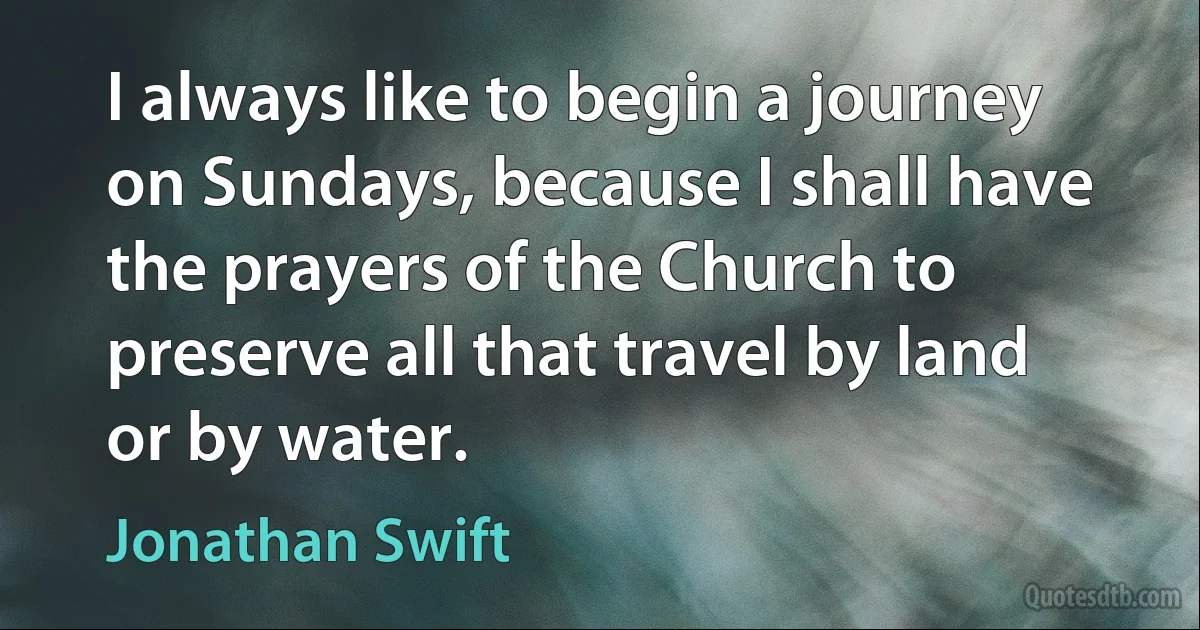 I always like to begin a journey on Sundays, because I shall have the prayers of the Church to preserve all that travel by land or by water. (Jonathan Swift)