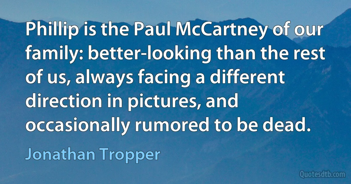 Phillip is the Paul McCartney of our family: better-looking than the rest of us, always facing a different direction in pictures, and occasionally rumored to be dead. (Jonathan Tropper)