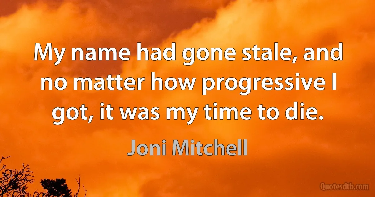 My name had gone stale, and no matter how progressive I got, it was my time to die. (Joni Mitchell)