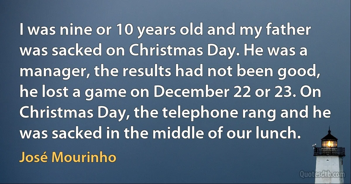 I was nine or 10 years old and my father was sacked on Christmas Day. He was a manager, the results had not been good, he lost a game on December 22 or 23. On Christmas Day, the telephone rang and he was sacked in the middle of our lunch. (José Mourinho)