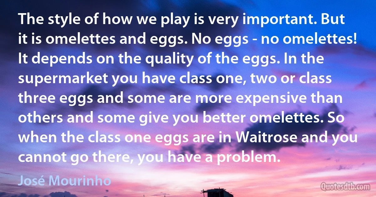 The style of how we play is very important. But it is omelettes and eggs. No eggs - no omelettes! It depends on the quality of the eggs. In the supermarket you have class one, two or class three eggs and some are more expensive than others and some give you better omelettes. So when the class one eggs are in Waitrose and you cannot go there, you have a problem. (José Mourinho)