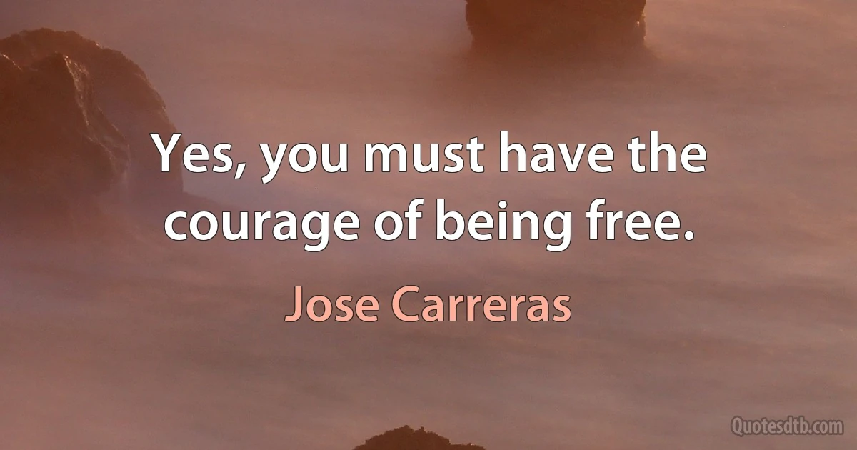 Yes, you must have the courage of being free. (Jose Carreras)