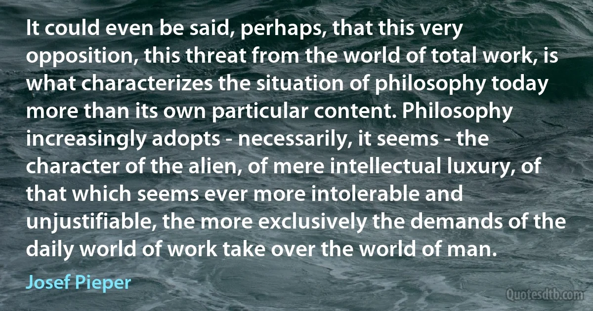 It could even be said, perhaps, that this very opposition, this threat from the world of total work, is what characterizes the situation of philosophy today more than its own particular content. Philosophy increasingly adopts - necessarily, it seems - the character of the alien, of mere intellectual luxury, of that which seems ever more intolerable and unjustifiable, the more exclusively the demands of the daily world of work take over the world of man. (Josef Pieper)