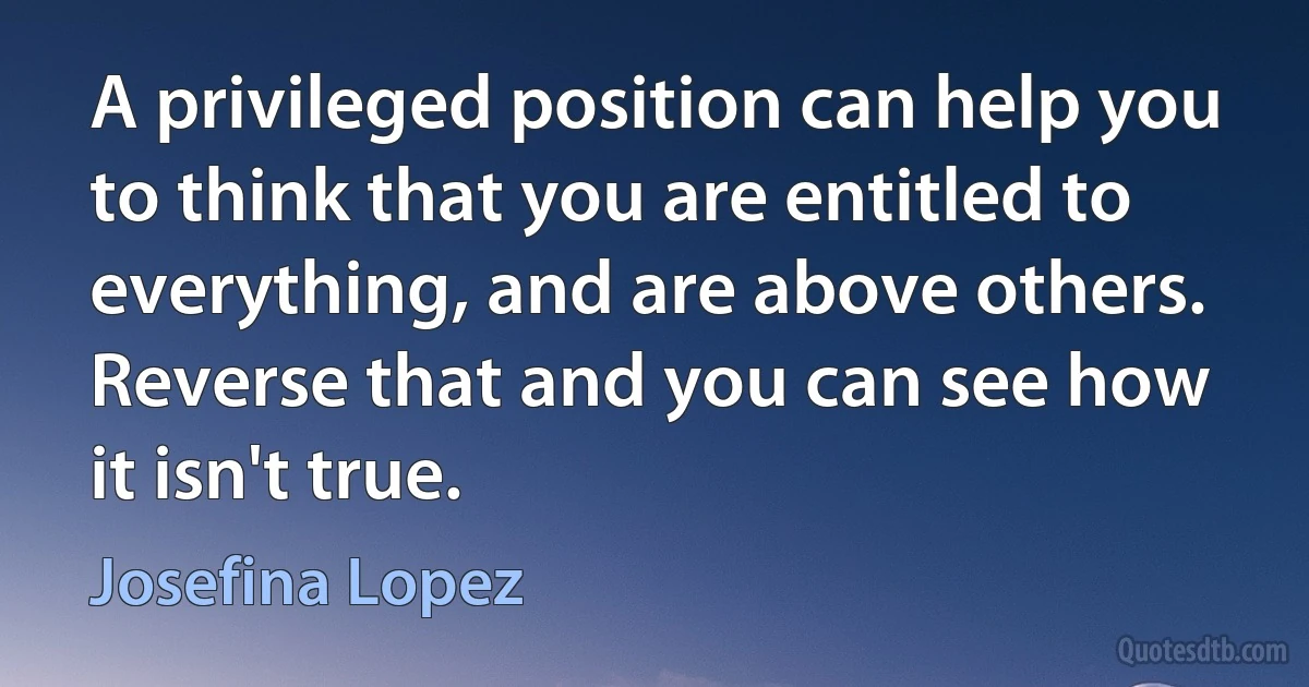 A privileged position can help you to think that you are entitled to everything, and are above others. Reverse that and you can see how it isn't true. (Josefina Lopez)