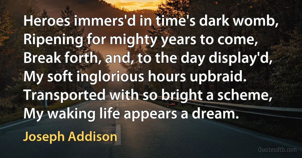 Heroes immers'd in time's dark womb,
Ripening for mighty years to come,
Break forth, and, to the day display'd,
My soft inglorious hours upbraid.
Transported with so bright a scheme,
My waking life appears a dream. (Joseph Addison)