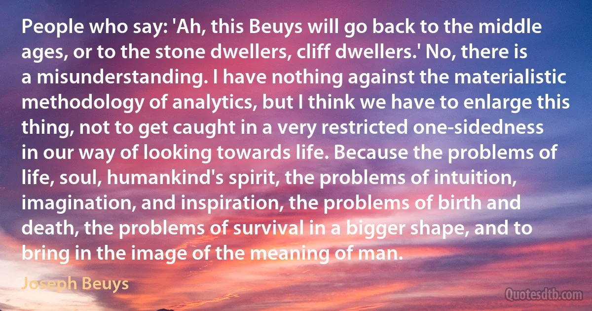 People who say: 'Ah, this Beuys will go back to the middle ages, or to the stone dwellers, cliff dwellers.' No, there is a misunderstanding. I have nothing against the materialistic methodology of analytics, but I think we have to enlarge this thing, not to get caught in a very restricted one-sidedness in our way of looking towards life. Because the problems of life, soul, humankind's spirit, the problems of intuition, imagination, and inspiration, the problems of birth and death, the problems of survival in a bigger shape, and to bring in the image of the meaning of man. (Joseph Beuys)