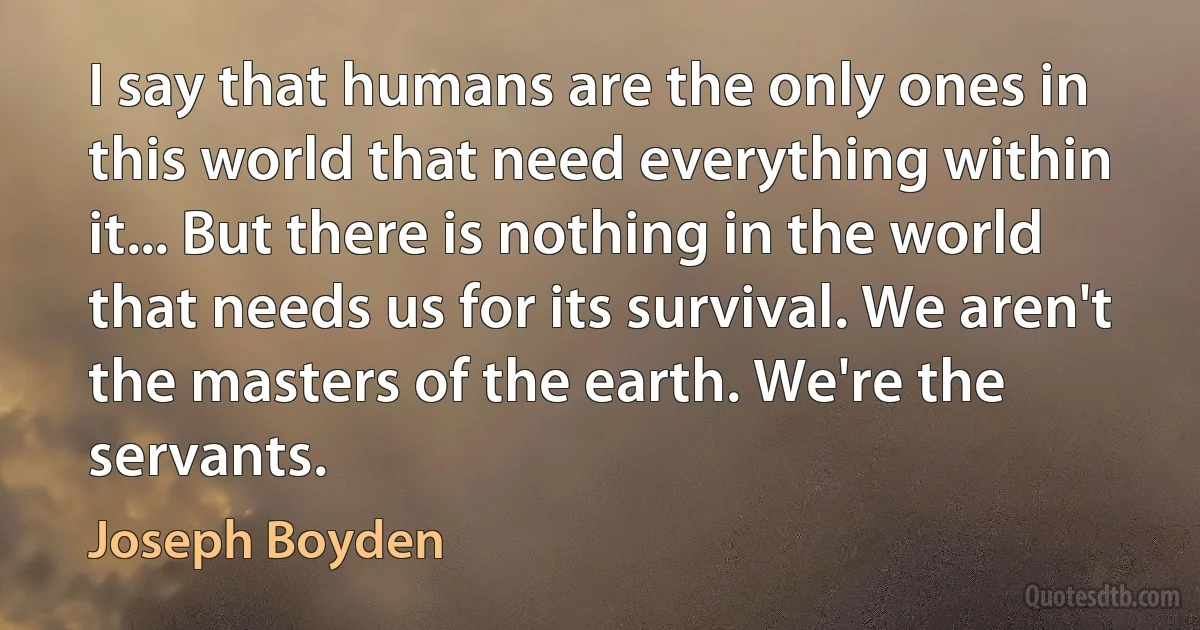 I say that humans are the only ones in this world that need everything within it... But there is nothing in the world that needs us for its survival. We aren't the masters of the earth. We're the servants. (Joseph Boyden)