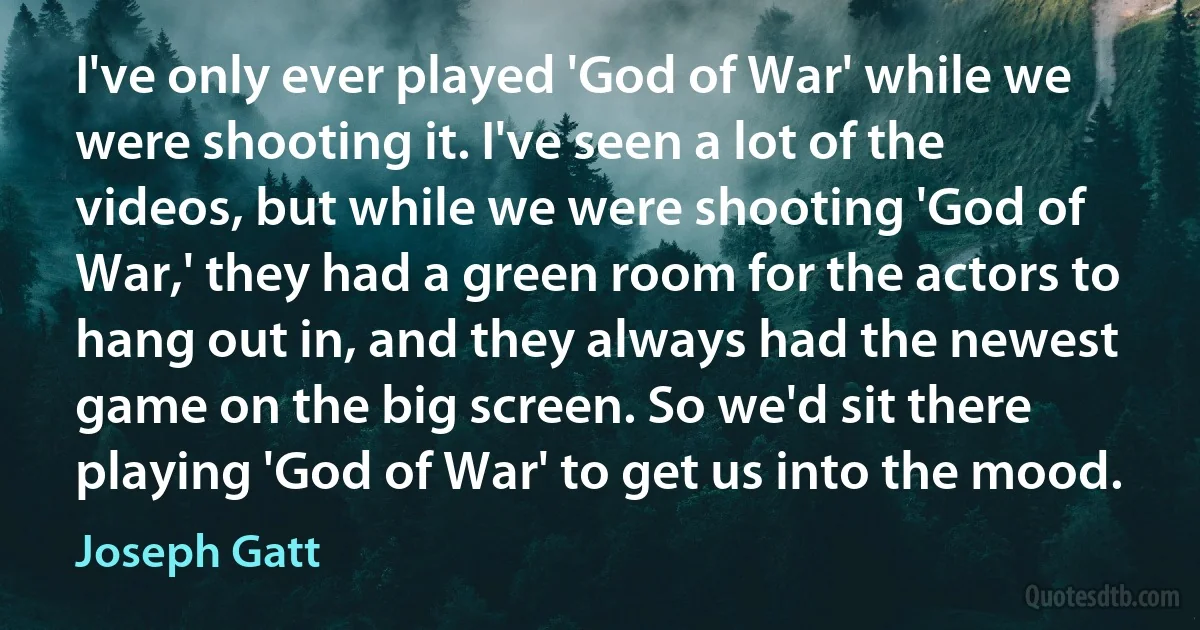 I've only ever played 'God of War' while we were shooting it. I've seen a lot of the videos, but while we were shooting 'God of War,' they had a green room for the actors to hang out in, and they always had the newest game on the big screen. So we'd sit there playing 'God of War' to get us into the mood. (Joseph Gatt)