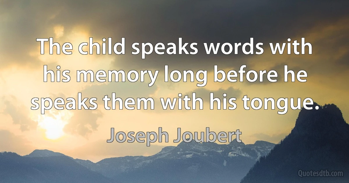 The child speaks words with his memory long before he speaks them with his tongue. (Joseph Joubert)