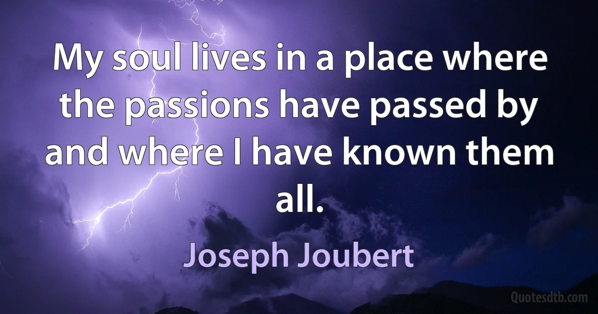 My soul lives in a place where the passions have passed by and where I have known them all. (Joseph Joubert)