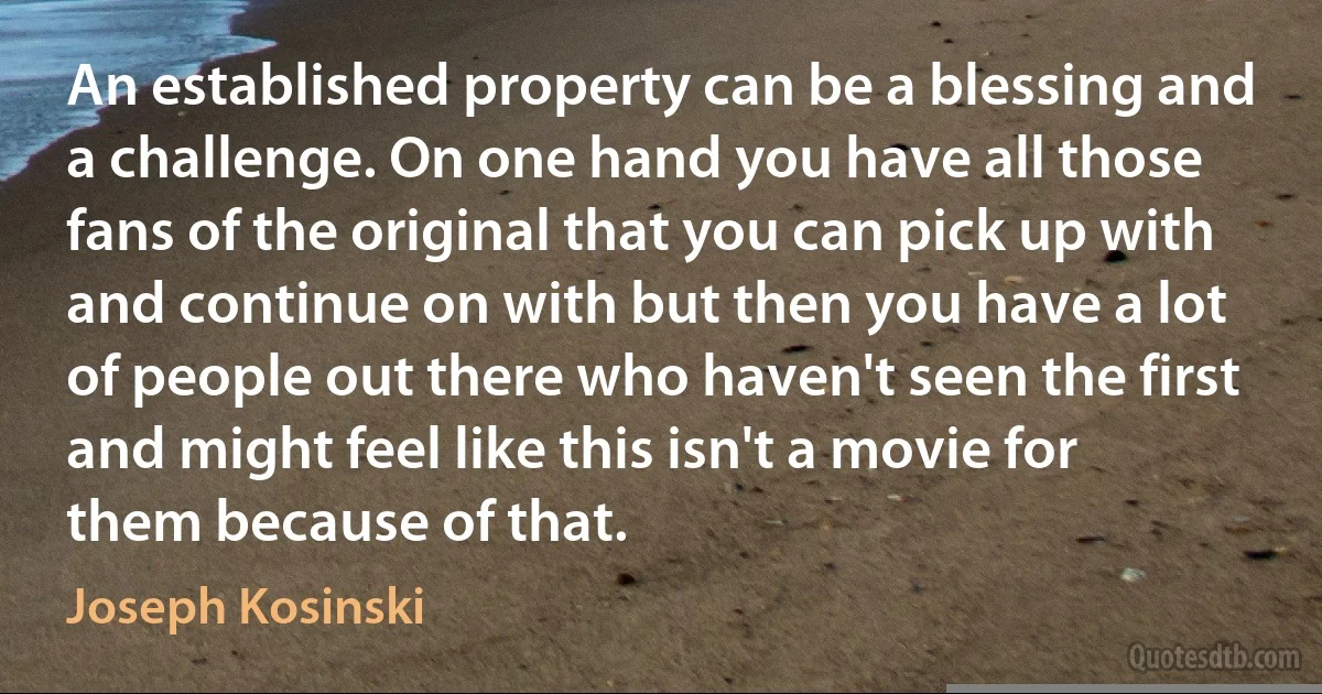 An established property can be a blessing and a challenge. On one hand you have all those fans of the original that you can pick up with and continue on with but then you have a lot of people out there who haven't seen the first and might feel like this isn't a movie for them because of that. (Joseph Kosinski)