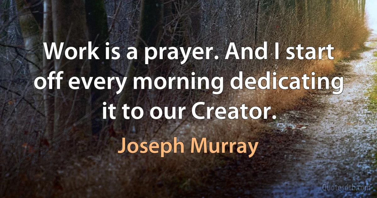 Work is a prayer. And I start off every morning dedicating it to our Creator. (Joseph Murray)