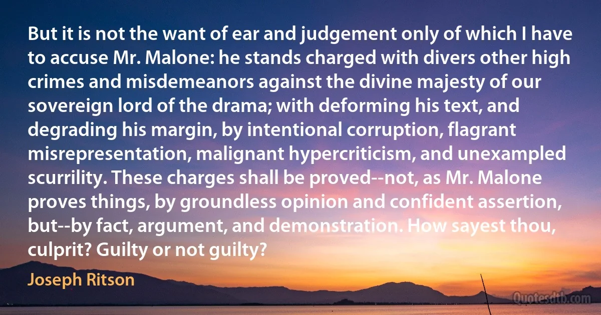 But it is not the want of ear and judgement only of which I have to accuse Mr. Malone: he stands charged with divers other high crimes and misdemeanors against the divine majesty of our sovereign lord of the drama; with deforming his text, and degrading his margin, by intentional corruption, flagrant misrepresentation, malignant hypercriticism, and unexampled scurrility. These charges shall be proved--not, as Mr. Malone proves things, by groundless opinion and confident assertion, but--by fact, argument, and demonstration. How sayest thou, culprit? Guilty or not guilty? (Joseph Ritson)