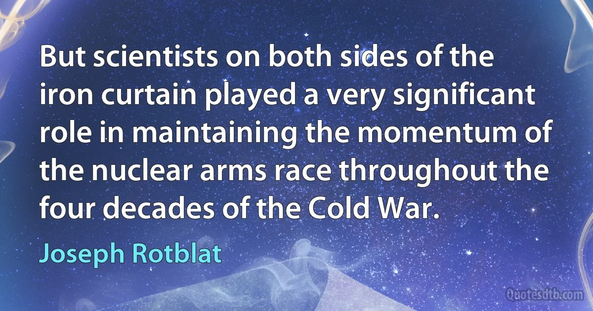 But scientists on both sides of the iron curtain played a very significant role in maintaining the momentum of the nuclear arms race throughout the four decades of the Cold War. (Joseph Rotblat)