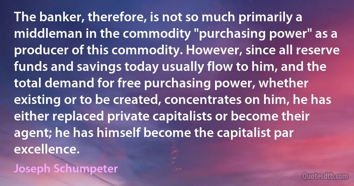 The banker, therefore, is not so much primarily a middleman in the commodity "purchasing power" as a producer of this commodity. However, since all reserve funds and savings today usually flow to him, and the total demand for free purchasing power, whether existing or to be created, concentrates on him, he has either replaced private capitalists or become their agent; he has himself become the capitalist par excellence. (Joseph Schumpeter)