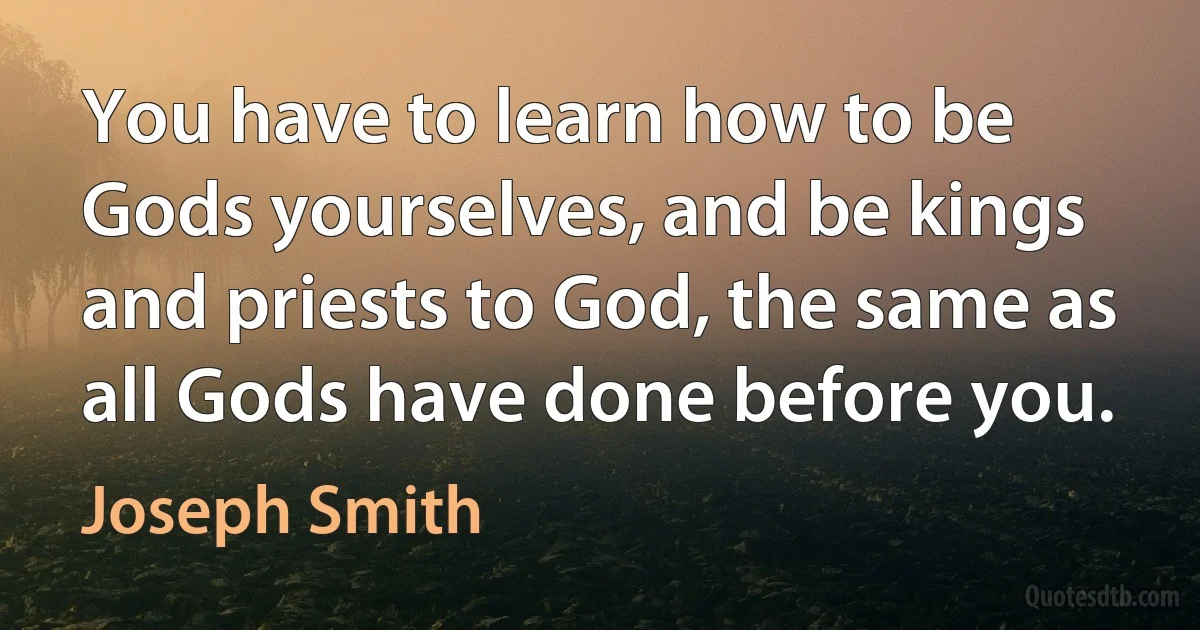 You have to learn how to be Gods yourselves, and be kings and priests to God, the same as all Gods have done before you. (Joseph Smith)