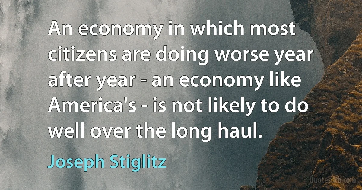 An economy in which most citizens are doing worse year after year - an economy like America's - is not likely to do well over the long haul. (Joseph Stiglitz)