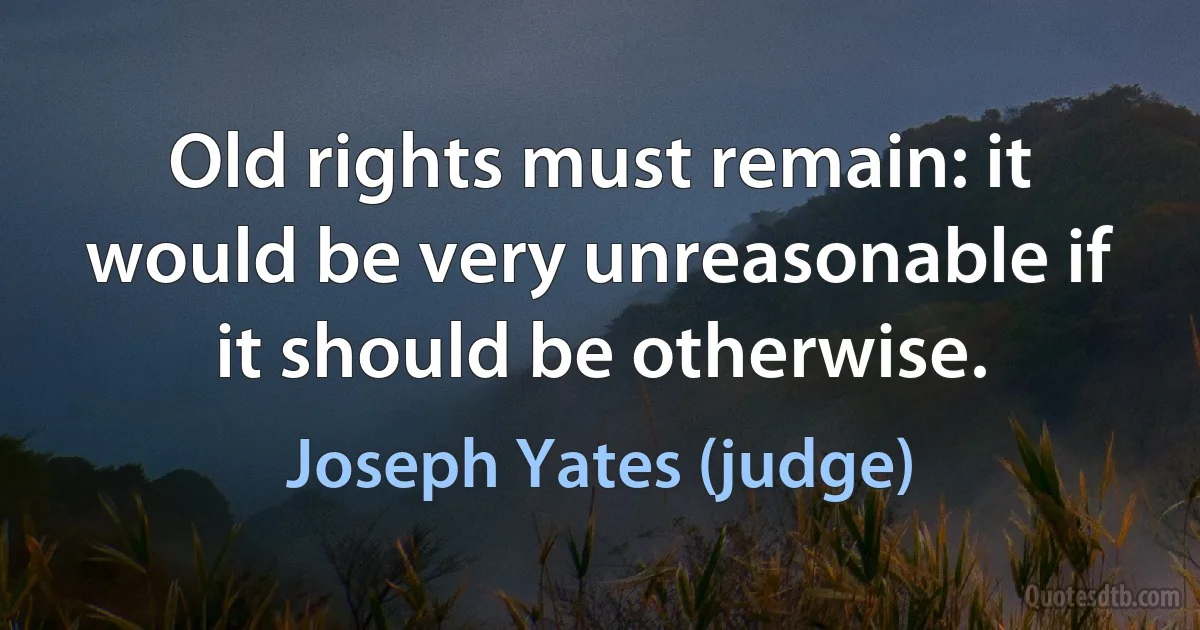 Old rights must remain: it would be very unreasonable if it should be otherwise. (Joseph Yates (judge))