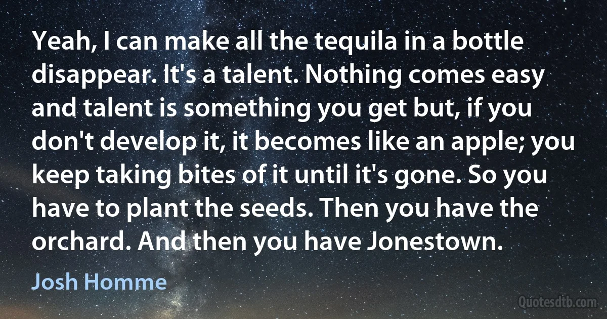 Yeah, I can make all the tequila in a bottle disappear. It's a talent. Nothing comes easy and talent is something you get but, if you don't develop it, it becomes like an apple; you keep taking bites of it until it's gone. So you have to plant the seeds. Then you have the orchard. And then you have Jonestown. (Josh Homme)